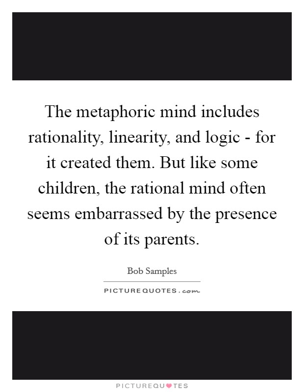 The metaphoric mind includes rationality, linearity, and logic - for it created them. But like some children, the rational mind often seems embarrassed by the presence of its parents Picture Quote #1