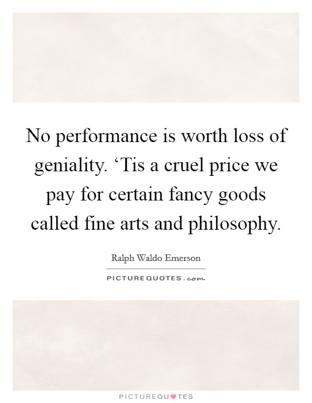 No performance is worth loss of geniality. ‘Tis a cruel price we pay for certain fancy goods called fine arts and philosophy Picture Quote #1