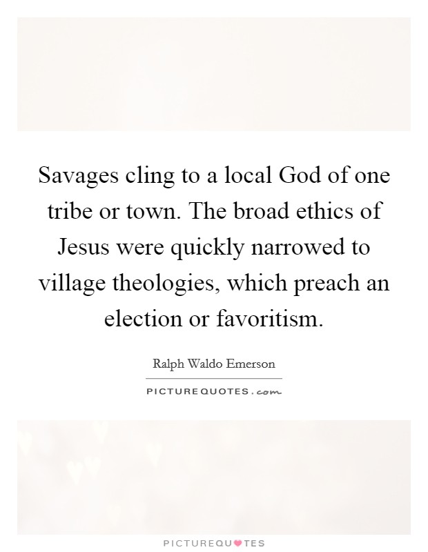 Savages cling to a local God of one tribe or town. The broad ethics of Jesus were quickly narrowed to village theologies, which preach an election or favoritism Picture Quote #1
