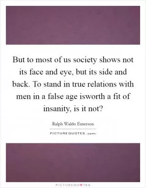But to most of us society shows not its face and eye, but its side and back. To stand in true relations with men in a false age isworth a fit of insanity, is it not? Picture Quote #1