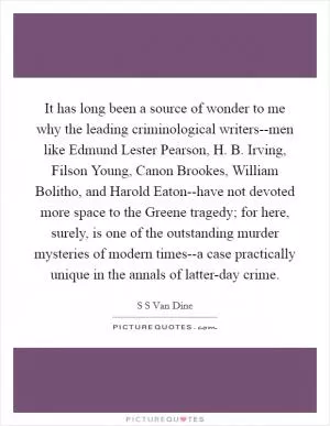 It has long been a source of wonder to me why the leading criminological writers--men like Edmund Lester Pearson, H. B. Irving, Filson Young, Canon Brookes, William Bolitho, and Harold Eaton--have not devoted more space to the Greene tragedy; for here, surely, is one of the outstanding murder mysteries of modern times--a case practically unique in the annals of latter-day crime Picture Quote #1