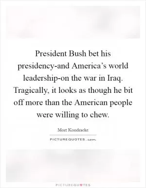 President Bush bet his presidency-and America’s world leadership-on the war in Iraq. Tragically, it looks as though he bit off more than the American people were willing to chew Picture Quote #1
