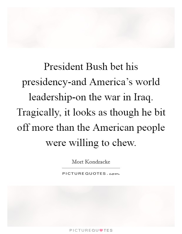 President Bush bet his presidency-and America's world leadership-on the war in Iraq. Tragically, it looks as though he bit off more than the American people were willing to chew Picture Quote #1