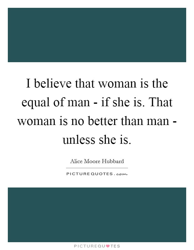 I believe that woman is the equal of man - if she is. That woman is no better than man - unless she is Picture Quote #1