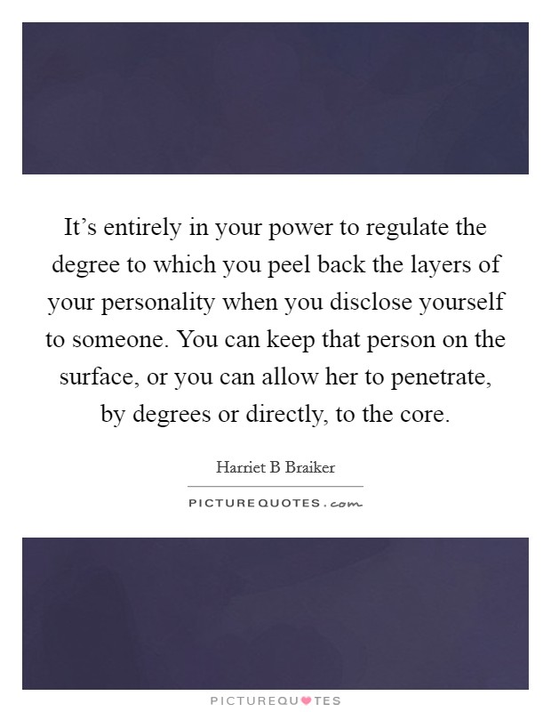 It's entirely in your power to regulate the degree to which you peel back the layers of your personality when you disclose yourself to someone. You can keep that person on the surface, or you can allow her to penetrate, by degrees or directly, to the core Picture Quote #1