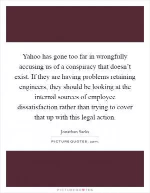 Yahoo has gone too far in wrongfully accusing us of a conspiracy that doesn’t exist. If they are having problems retaining engineers, they should be looking at the internal sources of employee dissatisfaction rather than trying to cover that up with this legal action Picture Quote #1