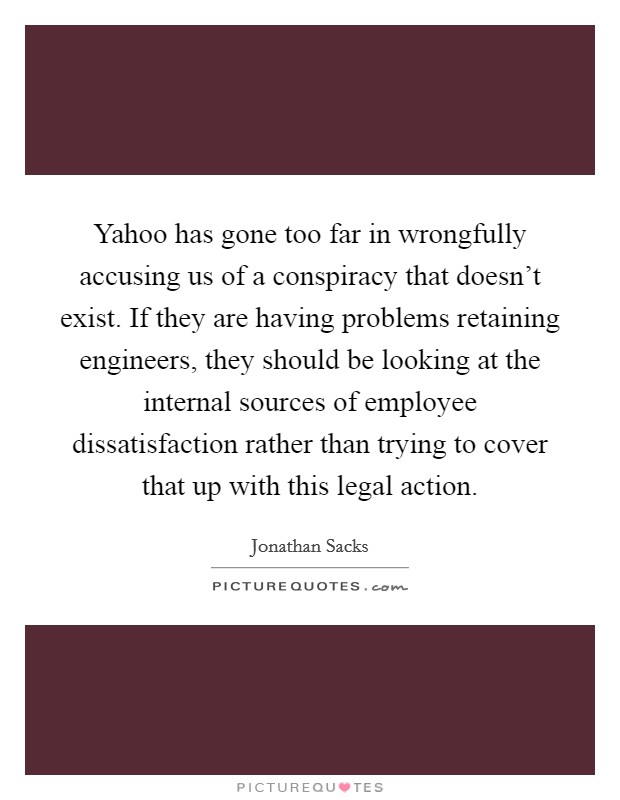 Yahoo has gone too far in wrongfully accusing us of a conspiracy that doesn't exist. If they are having problems retaining engineers, they should be looking at the internal sources of employee dissatisfaction rather than trying to cover that up with this legal action Picture Quote #1