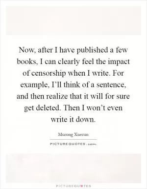 Now, after I have published a few books, I can clearly feel the impact of censorship when I write. For example, I’ll think of a sentence, and then realize that it will for sure get deleted. Then I won’t even write it down Picture Quote #1