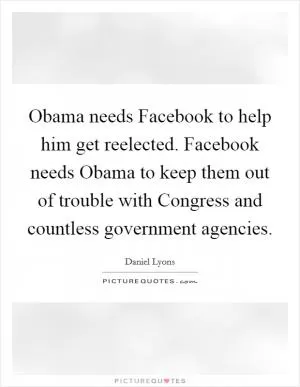 Obama needs Facebook to help him get reelected. Facebook needs Obama to keep them out of trouble with Congress and countless government agencies Picture Quote #1