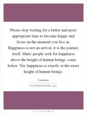 Please stop waiting for a better and more appropriate time to become happy and focus on the moment you live in. Happiness is not an arrival, it is the journey itself. Many people seek for happiness above the height of human beings, some below. Yet, happiness is exactly at the exact height of human beings Picture Quote #1