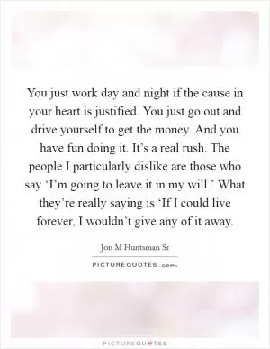 You just work day and night if the cause in your heart is justified. You just go out and drive yourself to get the money. And you have fun doing it. It’s a real rush. The people I particularly dislike are those who say ‘I’m going to leave it in my will.’ What they’re really saying is ‘If I could live forever, I wouldn’t give any of it away Picture Quote #1