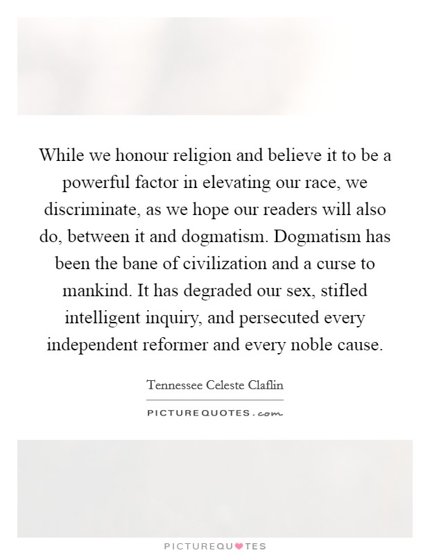While we honour religion and believe it to be a powerful factor in elevating our race, we discriminate, as we hope our readers will also do, between it and dogmatism. Dogmatism has been the bane of civilization and a curse to mankind. It has degraded our sex, stifled intelligent inquiry, and persecuted every independent reformer and every noble cause Picture Quote #1