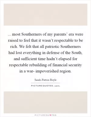 ... most Southerners of my parents’ era were raised to feel that it wasn’t respectable to be rich. We felt that all patriotic Southerners had lost everything in defense of the South, and sufficient time hadn’t elapsed for respectable rebuilding of financial security in a war- impoverished region Picture Quote #1