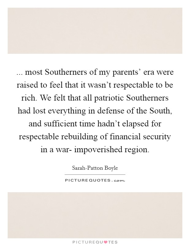 ... most Southerners of my parents' era were raised to feel that it wasn't respectable to be rich. We felt that all patriotic Southerners had lost everything in defense of the South, and sufficient time hadn't elapsed for respectable rebuilding of financial security in a war- impoverished region Picture Quote #1