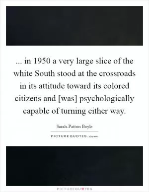 ... in 1950 a very large slice of the white South stood at the crossroads in its attitude toward its colored citizens and [was] psychologically capable of turning either way Picture Quote #1