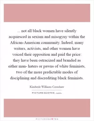 ... not all black women have silently acquiesced in sexism and misogyny within the African-American community. Indeed, many writers, activists, and other women have voiced their opposition and paid the price: they have been ostracized and branded as either man- haters or pawns of white feminists, two of the more predictable modes of disciplining and discrediting black feminists Picture Quote #1