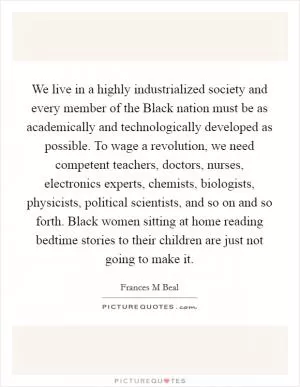 We live in a highly industrialized society and every member of the Black nation must be as academically and technologically developed as possible. To wage a revolution, we need competent teachers, doctors, nurses, electronics experts, chemists, biologists, physicists, political scientists, and so on and so forth. Black women sitting at home reading bedtime stories to their children are just not going to make it Picture Quote #1