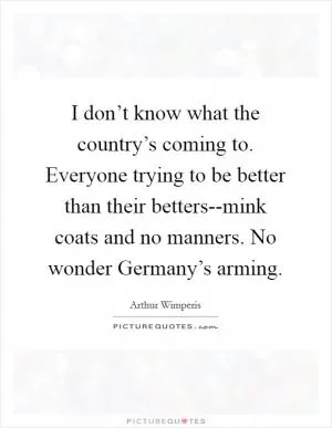 I don’t know what the country’s coming to. Everyone trying to be better than their betters--mink coats and no manners. No wonder Germany’s arming Picture Quote #1