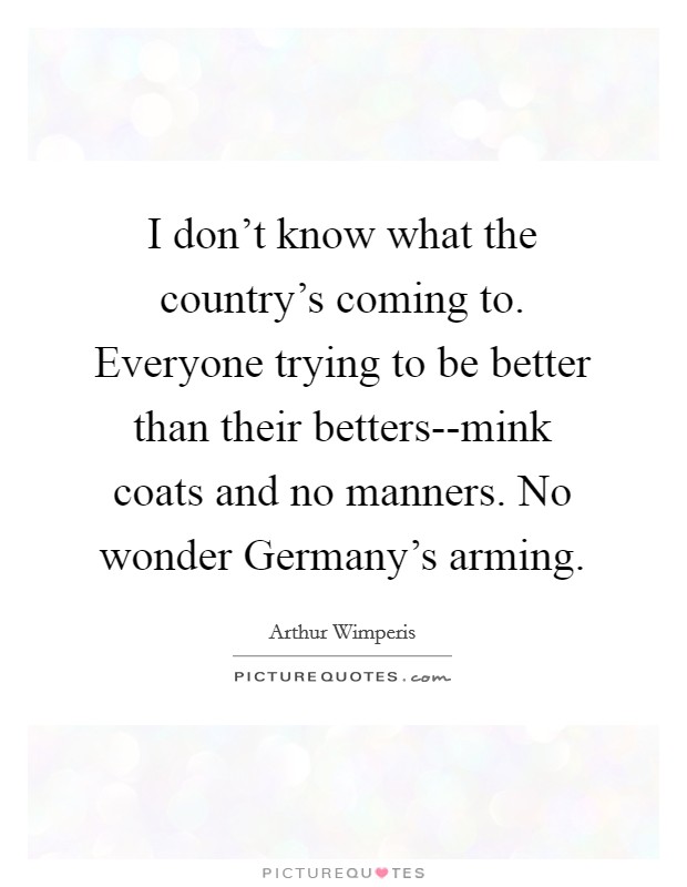 I don't know what the country's coming to. Everyone trying to be better than their betters--mink coats and no manners. No wonder Germany's arming Picture Quote #1