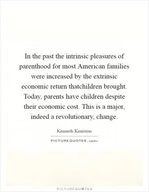 In the past the intrinsic pleasures of parenthood for most American families were increased by the extrinsic economic return thatchildren brought. Today, parents have children despite their economic cost. This is a major, indeed a revolutionary, change Picture Quote #1