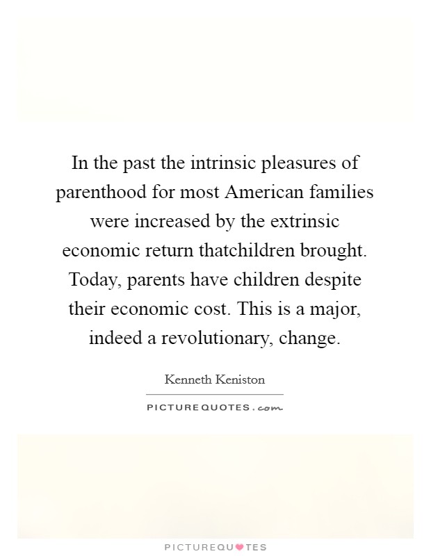 In the past the intrinsic pleasures of parenthood for most American families were increased by the extrinsic economic return thatchildren brought. Today, parents have children despite their economic cost. This is a major, indeed a revolutionary, change Picture Quote #1