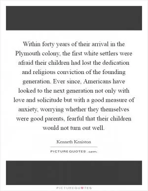 Within forty years of their arrival in the Plymouth colony, the first white settlers were afraid their children had lost the dedication and religious conviction of the founding generation. Ever since, Americans have looked to the next generation not only with love and solicitude but with a good measure of anxiety, worrying whether they themselves were good parents, fearful that their children would not turn out well Picture Quote #1