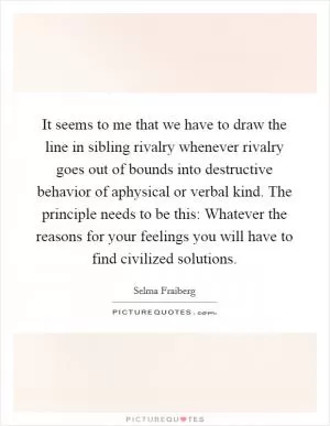 It seems to me that we have to draw the line in sibling rivalry whenever rivalry goes out of bounds into destructive behavior of aphysical or verbal kind. The principle needs to be this: Whatever the reasons for your feelings you will have to find civilized solutions Picture Quote #1
