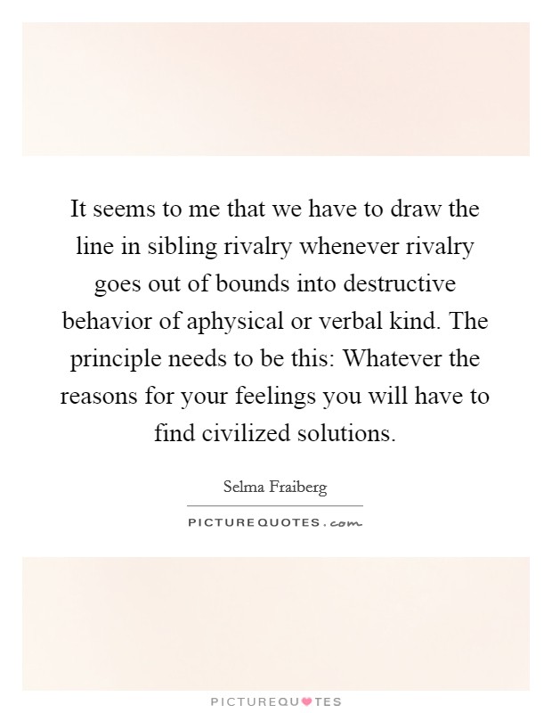 It seems to me that we have to draw the line in sibling rivalry whenever rivalry goes out of bounds into destructive behavior of aphysical or verbal kind. The principle needs to be this: Whatever the reasons for your feelings you will have to find civilized solutions Picture Quote #1