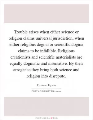 Trouble arises when either science or religion claims universal jurisdiction, when either religious dogma or scientific dogma claims to be infallible. Religious creationists and scientific materialists are equally dogmatic and insensitive. By their arrogance they bring both science and religion into disrepute Picture Quote #1