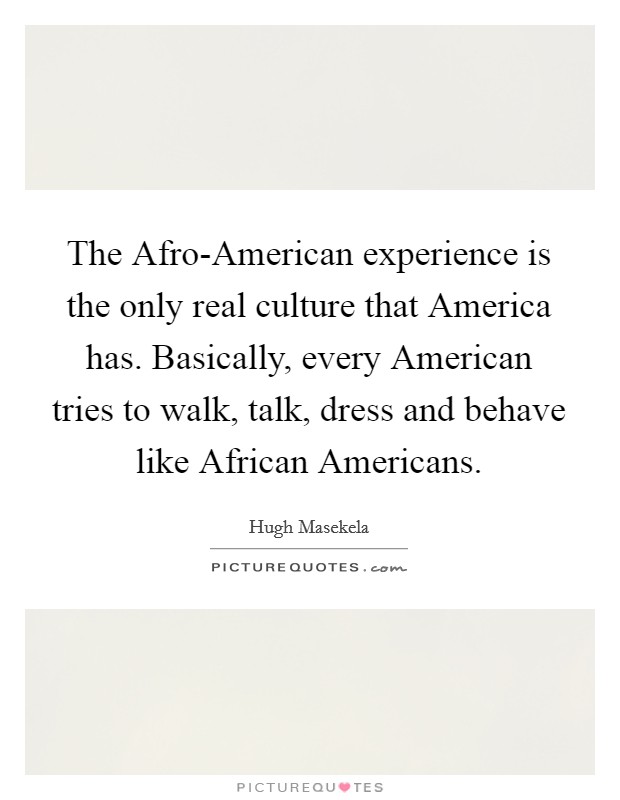 The Afro-American experience is the only real culture that America has. Basically, every American tries to walk, talk, dress and behave like African Americans Picture Quote #1