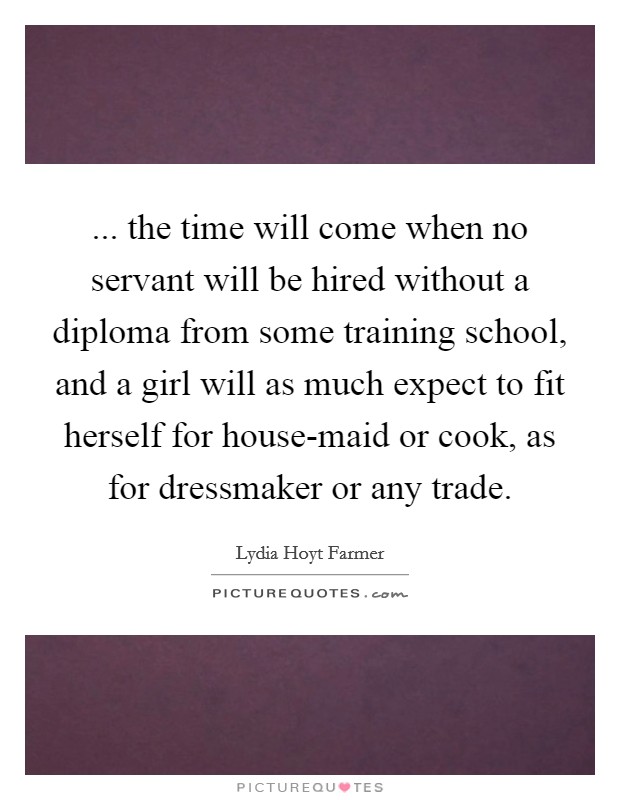 ... the time will come when no servant will be hired without a diploma from some training school, and a girl will as much expect to fit herself for house-maid or cook, as for dressmaker or any trade Picture Quote #1