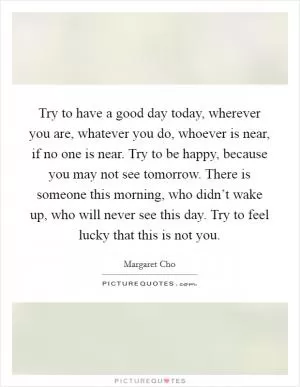 Try to have a good day today, wherever you are, whatever you do, whoever is near, if no one is near. Try to be happy, because you may not see tomorrow. There is someone this morning, who didn’t wake up, who will never see this day. Try to feel lucky that this is not you Picture Quote #1