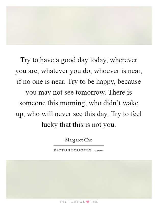 Try to have a good day today, wherever you are, whatever you do, whoever is near, if no one is near. Try to be happy, because you may not see tomorrow. There is someone this morning, who didn't wake up, who will never see this day. Try to feel lucky that this is not you Picture Quote #1