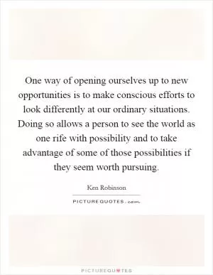 One way of opening ourselves up to new opportunities is to make conscious efforts to look differently at our ordinary situations. Doing so allows a person to see the world as one rife with possibility and to take advantage of some of those possibilities if they seem worth pursuing Picture Quote #1