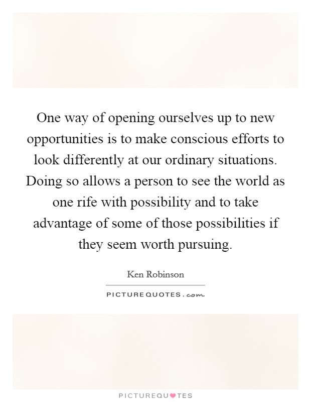 One way of opening ourselves up to new opportunities is to make conscious efforts to look differently at our ordinary situations. Doing so allows a person to see the world as one rife with possibility and to take advantage of some of those possibilities if they seem worth pursuing Picture Quote #1
