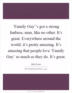‘Family Guy’’s got a strong fanbase, man, like no other. It’s great. Everywhere around the world, it’s pretty amazing. It’s amazing that people love ‘Family Guy’ as much as they do. It’s great Picture Quote #1