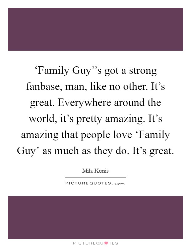 ‘Family Guy''s got a strong fanbase, man, like no other. It's great. Everywhere around the world, it's pretty amazing. It's amazing that people love ‘Family Guy' as much as they do. It's great Picture Quote #1
