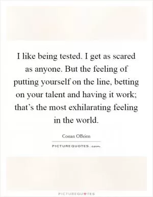 I like being tested. I get as scared as anyone. But the feeling of putting yourself on the line, betting on your talent and having it work; that’s the most exhilarating feeling in the world Picture Quote #1