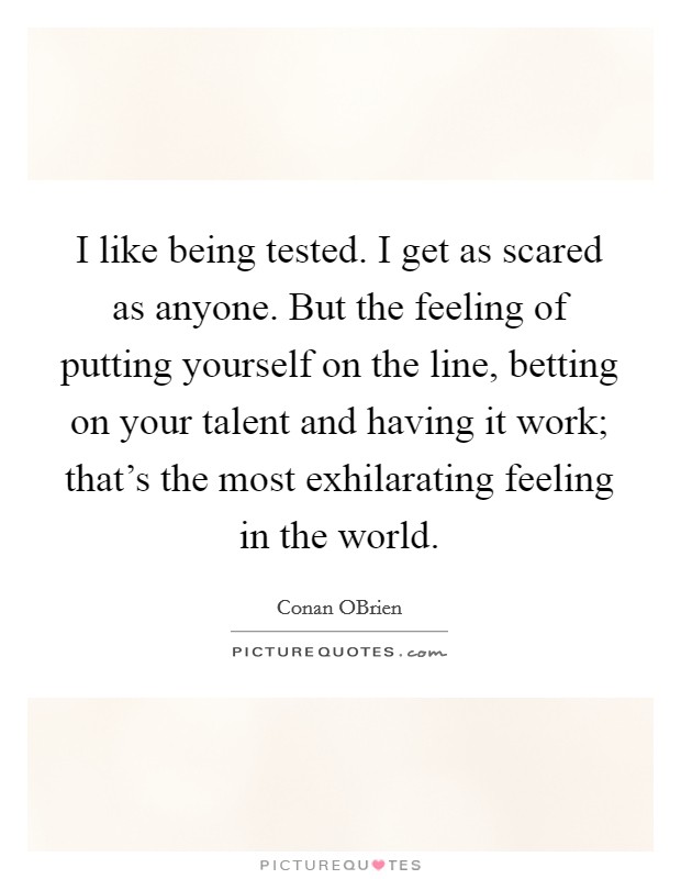 I like being tested. I get as scared as anyone. But the feeling of putting yourself on the line, betting on your talent and having it work; that's the most exhilarating feeling in the world Picture Quote #1