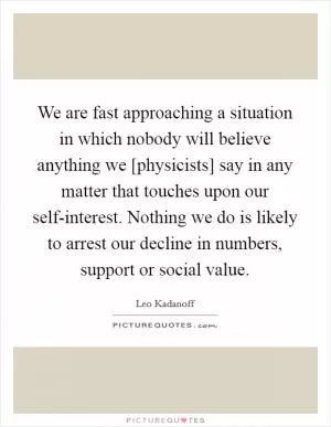 We are fast approaching a situation in which nobody will believe anything we [physicists] say in any matter that touches upon our self-interest. Nothing we do is likely to arrest our decline in numbers, support or social value Picture Quote #1