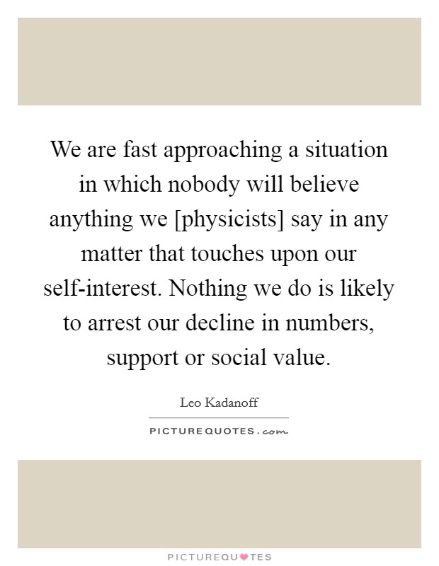 We are fast approaching a situation in which nobody will believe anything we [physicists] say in any matter that touches upon our self-interest. Nothing we do is likely to arrest our decline in numbers, support or social value Picture Quote #1