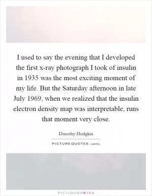 I used to say the evening that I developed the first x-ray photograph I took of insulin in 1935 was the most exciting moment of my life. But the Saturday afternoon in late July 1969, when we realized that the insulin electron density map was interpretable, runs that moment very close Picture Quote #1