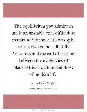 The equilibrium you admire in me is an unstable one, difficult to maintain. My inner life was split early between the call of the Ancestors and the call of Europe, between the exigencies of black-African culture and those of modern life Picture Quote #1