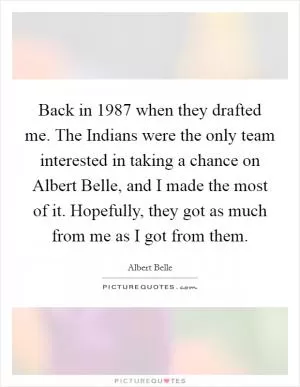 Back in 1987 when they drafted me. The Indians were the only team interested in taking a chance on Albert Belle, and I made the most of it. Hopefully, they got as much from me as I got from them Picture Quote #1