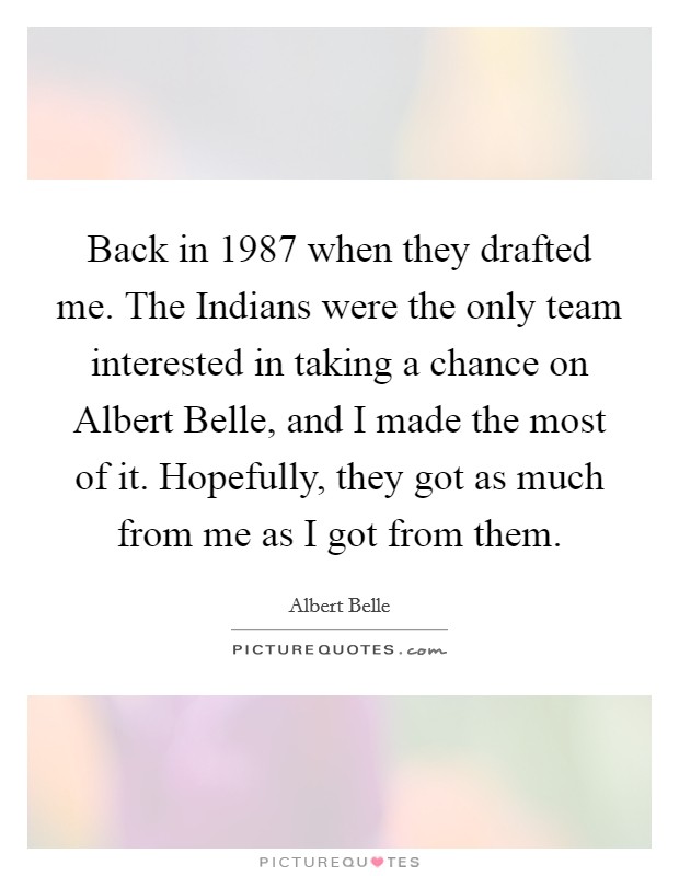 Back in 1987 when they drafted me. The Indians were the only team interested in taking a chance on Albert Belle, and I made the most of it. Hopefully, they got as much from me as I got from them Picture Quote #1