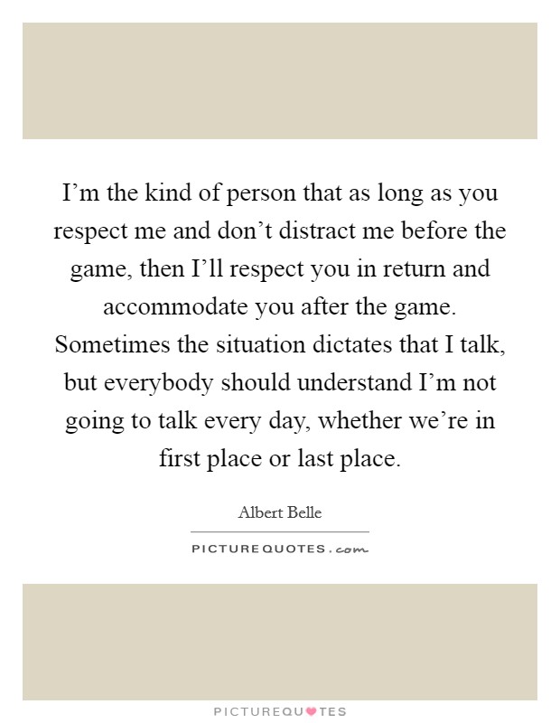 I'm the kind of person that as long as you respect me and don't distract me before the game, then I'll respect you in return and accommodate you after the game. Sometimes the situation dictates that I talk, but everybody should understand I'm not going to talk every day, whether we're in first place or last place Picture Quote #1