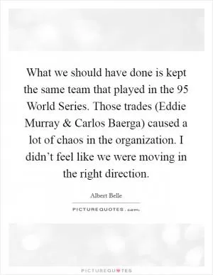 What we should have done is kept the same team that played in the  95 World Series. Those trades (Eddie Murray and Carlos Baerga) caused a lot of chaos in the organization. I didn’t feel like we were moving in the right direction Picture Quote #1