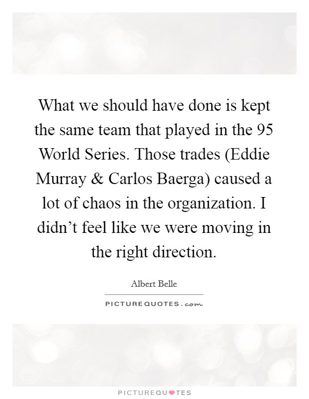 What we should have done is kept the same team that played in the  95 World Series. Those trades (Eddie Murray and Carlos Baerga) caused a lot of chaos in the organization. I didn't feel like we were moving in the right direction Picture Quote #1