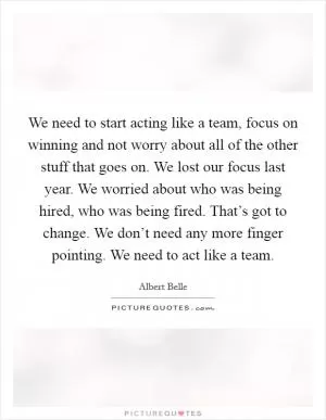 We need to start acting like a team, focus on winning and not worry about all of the other stuff that goes on. We lost our focus last year. We worried about who was being hired, who was being fired. That’s got to change. We don’t need any more finger pointing. We need to act like a team Picture Quote #1