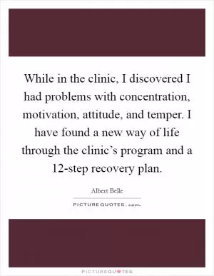 While in the clinic, I discovered I had problems with concentration, motivation, attitude, and temper. I have found a new way of life through the clinic’s program and a 12-step recovery plan Picture Quote #1